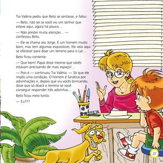 Tia Valéria pediu que Beto se sentasse, e falou:
— Beto, não sei se você viu um senhor que
esteve aqui, agora há pouco…
— Não prestei muita atenção… —
confessou Beto.
— Ele se chama seu Jorge. É um homem muito
bom, mas tem algumas esquisitices. Ele veio aqui
se oferecer para doar um terreno para o Lar…
Beto ficou contente:
— Que bom! Papai disse mesmo que vocês
estavam precisando de mais espaço!…
— Pois é — continuou Tia Valéria. — Só que ele
impôs uma condição. O homem é fanático por
adivinhações e, depois que viu vocês brincando,
disse que só doará o terreno se você
conseguir responder três adivinhas…
Beto ficou meio tonto:
— Eu???
27
 