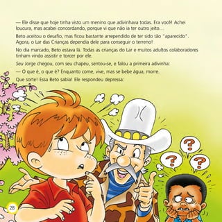 — Ele disse que hoje tinha visto um menino que adivinhava todas. Era você! Achei
loucura, mas acabei concordando, porque vi que não ia ter outro jeito…
Beto aceitou o desafio, mas ficou bastante arrependido de ter sido tão “aparecido”.
Agora, o Lar das Crianças dependia dele para conseguir o terreno!
No dia marcado, Beto estava lá. Todas as crianças do Lar e muitos adultos colaboradores
tinham vindo assistir e torcer por ele.
Seu Jorge chegou, com seu chapéu, sentou-se, e falou a primeira adivinha:
— O que é, o que é? Enquanto come, vive, mas se bebe água, morre.
Que sorte! Essa Beto sabia! Ele respondeu depressa:
28
 