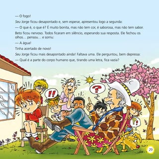 — O fogo!
Seu Jorge ficou desapontado e, sem esperar, apresentou logo a segunda:
— O que é, o que é? É muito bonita, mas não tem cor, é saborosa, mas não tem sabor.
Beto ficou nervoso. Todos ficaram em silêncio, esperando sua resposta. Ele fechou os
olhos… pensou… e sorriu:
— A água!
Tinha acertado de novo!
Seu Jorge ficou mais desapontado ainda! Faltava uma. Ele perguntou, bem depressa:
— Qual é a parte do corpo humano que, tirando uma letra, fica vazia?
29
 