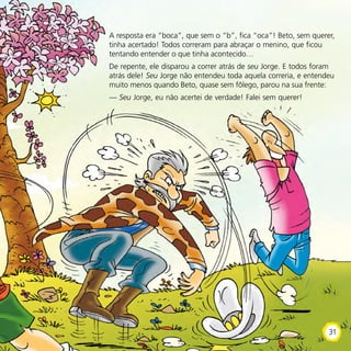 A resposta era “boca”, que sem o “b”, fica “oca”! Beto, sem querer,
tinha acertado! Todos correram para abraçar o menino, que ficou
tentando entender o que tinha acontecido…
De repente, ele disparou a correr atrás de seu Jorge. E todos foram
atrás dele! Seu Jorge não entendeu toda aquela correria, e entendeu
muito menos quando Beto, quase sem fôlego, parou na sua frente:
— Seu Jorge, eu não acertei de verdade! Falei sem querer!
31
 