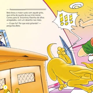 — Aaaaaaaaaaaaaaaiiiiiiiiiiiiiiiiiiiiiiiiiiiiiiiiiiiiiiiiiii!
Beto levou o maior susto com aquele grito,
que vinha do quarto da sua irmã menor.
Correu para lá. Encontrou Flavinha de olhos
arregalados, com um desenho nas mãos.
— O que foi? Por que está gritando? —
perguntou Beto.
2
 