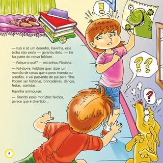 — Isso é só um desenho, Flavinha, esse
bicho não existe — garantiu Beto. — Ele
faz parte do nosso folclore…
— Folque o quê? — estranhou Flavinha.
— Fol-clo-re. Folclore quer dizer um
montão de coisas que o povo inventa ou
acredita, e vai passando de pai para filho.
Podem ser histórias, brincadeiras, danças,
festas, comidas…
Flavinha animou-se:
— Tirando esses monstros feiosos,
parece que é divertido…
4
 