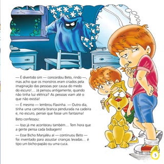 — É divertido sim — concordou Beto, rindo —,
mas acho que os monstros eram criados pela
imaginação das pessoas por causa do medo
do escuro!… Já pensou antigamente, quando
não tinha luz elétrica? As pessoas viam até o
que não existia!
— É mesmo — lembrou Flavinha. — Outro dia,
tinha uma camiseta branca pendurada na cadeira
e, no escuro, pensei que fosse um fantasma!
Beto confessou:
— Isso já me aconteceu também… Tem hora que
a gente pensa cada bobagem!
— Esse Bicho Manjaléu aí — continuou Beto —
foi inventado para assustar crianças levadas… é
tipo um bicho-papão ou uma cuca.
5
 