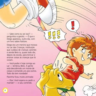 — Sabe como eu sei isso? —
perguntou o garoto. — É que o
Diego apareceu, outro dia, com
um livro sobre folclore.
Diego era um menino que morava
no Lar das Crianças, instituição
que cuidava de crianças carentes
e aonde Beto ia, quase todo dia,
depois da escola, para brincar e
ensinar coisas às crianças que lá
viviam.
— Você podia ir hoje comigo ao
Lar — lembrou Beto. A gente
está descobrindo um monte de
coisas e contando uns aos outros.
Todo dia tem novidade!
Flavinha ficou muito animada:
— Eba! Você espera eu pedir a
mamãe? — e saiu correndo.
6
 