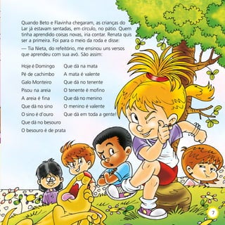 Quando Beto e Flavinha chegaram, as crianças do
Lar já estavam sentadas, em círculo, no pátio. Quem
tinha aprendido coisas novas, iria contar. Renata quis
ser a primeira. Foi para o meio da roda e disse:
— Tia Nieta, do refeitório, me ensinou uns versos
que aprendeu com sua avó. São assim:
Hoje é Domingo
Pé de cachimbo
Galo Monteiro
Pisou na areia
A areia é fina
Que dá no sino
O sino é d’ouro
Que dá no besouro
O besouro é de prata
Que dá na mata
A mata é valente
Que dá no tenente
O tenente é mofino
Que dá no menino
O menino é valente
Que dá em toda a gente!
7
 
