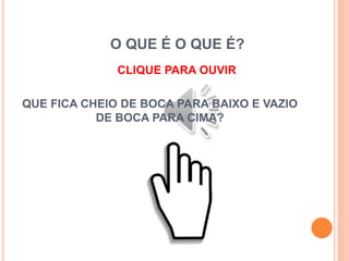 O QUE É O QUE É?
CLIQUE PARA OUVIR
QUE FICA CHEIO DE BOCA PARA BAIXO E VAZIO
DE BOCA PARA CIMA?
 