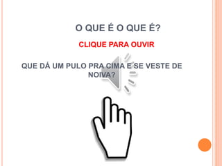 O QUE É O QUE É?
CLIQUE PARA OUVIR
QUE DÁ UM PULO PRA CIMA E SE VESTE DE
NOIVA?
 