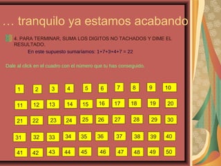 … tranquilo ya estamos acabando
4. PARA TERMINAR, SUMA LOS DIGITOS NO TACHADOS Y DIME EL
RESULTADO.
En este supuesto sumaríamos: 1+7+3+4+7 = 22
Dale al click en el cuadro con el número que tu has conseguido.
21 43 65 87 109
11 1312 1514 1716 18 2019
2221 2423 2625 27 2928
1312 1514 1716 18 2019
30
31 3332 3534 36 3837 39 40
4241 4443 45 4746 48 49 50
 