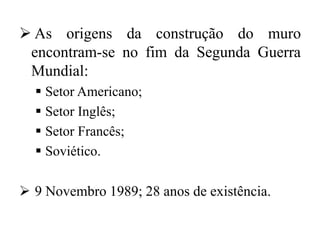  As origens da construção do muro
encontram-se no fim da Segunda Guerra
Mundial:
 Setor Americano;
 Setor Inglês;
 Setor Francês;
 Soviético.
 9 Novembro 1989; 28 anos de existência.
 
