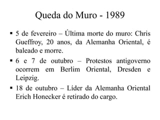 Queda do Muro - 1989
 5 de fevereiro – Última morte do muro: Chris
Gueffroy, 20 anos, da Alemanha Oriental, é
baleado e morre.
 6 e 7 de outubro – Protestos antigoverno
ocorrem em Berlim Oriental, Dresden e
Leipzig.
 18 de outubro – Líder da Alemanha Oriental
Erich Honecker é retirado do cargo.
 