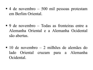  4 de novembro – 500 mil pessoas protestam
em Berlim Oriental.
 9 de novembro – Todas as fronteiras entre a
Alemanha Oriental e a Alemanha Ocidental
são abertas.
 10 de novembro – 2 milhões de alemães do
lado Oriental cruzam para a Alemanha
Ocidental.
 
