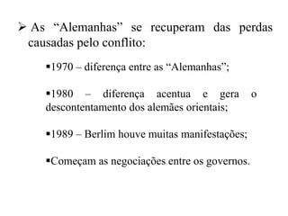  As “Alemanhas” se recuperam das perdas
causadas pelo conflito:
1970 – diferença entre as “Alemanhas”;
1980 – diferença acentua e gera o
descontentamento dos alemães orientais;
1989 – Berlim houve muitas manifestações;
Começam as negociações entre os governos.
 