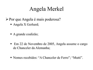 Angela Merkel
Por que Angela é mais poderosa?
 Angela X Gerhard;
 A grande coalizão;
 Em 22 de Novembro de 2005, Angela assume o cargo
de Chanceler da Alemanha;
 Nomes recebidos: “A Chanceler de Ferro”; “Mutti”.
 