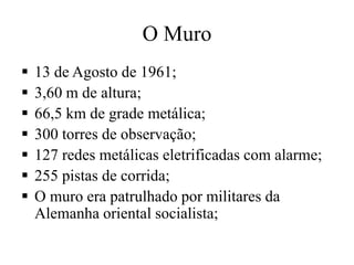  13 de Agosto de 1961;
 3,60 m de altura;
 66,5 km de grade metálica;
 300 torres de observação;
 127 redes metálicas eletrificadas com alarme;
 255 pistas de corrida;
 O muro era patrulhado por militares da
Alemanha oriental socialista;
O Muro
 