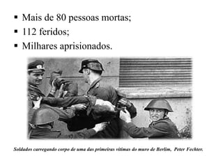  Mais de 80 pessoas mortas;
 112 feridos;
 Milhares aprisionados.
Soldados carregando corpo de uma das primeiras vítimas do muro de Berlim, Peter Fechter.
 