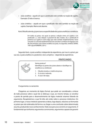 10 Raciocínio Lógico - Unidade 3
•• Juízo analítico - aquele em que o predicado está contido na noção do sujeito.
Exemplo: O leite é branco.
•• Juízo sintético – aquele em que o predicado não está contido na noção do
sujeito. Exemplo: Maria está doente.
Kant,filósofoalemão,jáprecisavaaespecificidadedosjuízosanalíticosesintéticos.
Em todos os juízos, nos quais se pensa a relação entre um sujeito e um
predicado [...], esta relação é possível de dois modos. Ou o predicado B
pertence ao sujeito A como algo que está contido (implicitamente) nesse
conceito A, ou B está totalmente fora do conceito A, embora em ligação com
ele. No primeiro caso chamo analítico ao juízo, no segundo, sintético (KANT,
1997 apud FERREIRA, 2011).
Segundo Kant, o juízo analítico independe da experiência, por isso é a priori; por
sua vez, o juízo analítico é a posteriori, isto é, empírico – depende da experiência.
PRATICANDO
Vamos praticar?
Identifique as partes dos juízos abaixo e classifique-os
(analíticos ou sintéticos):
1.	 Cláudia estudou a matéria da prova.
2.	 O círculo é redondo.
3.	 A casa é de taipa.
O argumento e o raciocínio
Chegamos ao momento da lógica formal, que pode ser considerado a síntese
de todo processo sobre o qual ela se debruça e que, ao mesmo tempo, se constitui
o ponto de partida para o desenvolvimento da lógica material: estamos falando do
argumento. Recapitulemos o que foi dito até então sobre o processo intelectivo. Em
primeiro lugar, o nosso intelecto apreende as ideias, logo depois, relaciona-as formando
os juízos que são ordenados de forma a se chegar a uma conclusão sobre determinado
assunto, produzindo novo conhecimento.Todo esse percurso constrói um argumento. É
fundamental que tenhamos argumentos convincentes, argumentos capazes de garantir
 