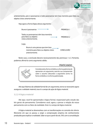 13 Raciocínio Lógico - Unidade 3
anteriormente, pois é paranaense e todo paranaense tem boa memória para fatos ou
objetos vistos anteriormente.
Veja agora a forma lógica desse argumento:
Bruno é paranaense PREMISSA 1
Todos os paranaenses têm boa memória
para fatos ou objetos
vistos anteriormente.
PREMISSA 2
Logo,
Bruno é uma pessoa que tem boa
memória para fatos ou objetos vistos
anteriormente.
CONCLUSÃO
Neste caso, a conclusão decorre necessariamente das premissas 1 e 2. Portanto,
podemos afirmá-lo como argumento válido.
PRATICANDO
Considerandoaformasimbólicaeaformapadronizade
apresentar um argumento, exercite sua compreensão
sobre o assunto colocando o argumento acima na
forma simbólica e na forma padronizada.
Até aqui falamos da validade formal de um argumento, torna-se necessário agora
assegurar a validade material, esse é o campo de ação da lógica material.
3.2.2 A lógica material
Até aqui, você foi apresentado à lógica formal, responsável pelo estudo das
leis gerais do pensamento. Convidamos você, agora, a pensar a relação do nosso
pensamento com os fatos da realidade. Este é o campo da lógica material.
A lógica material se desenvolveu com as transformações no conceito de ciência.
Momento em que se passou a exigir a comprovação empírica do conhecimento
produzido para explicar a realidade. Sabe-se que a partir do séc. XVI, com a consolidação
 