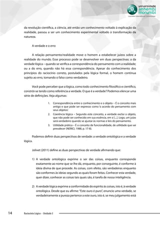 14 Raciocínio Lógico - Unidade 3
da revolução científica, a ciência, até então um conhecimento voltado à explicação da
realidade, passou a ser um conhecimento experimental voltado à transformação da
natureza.
A verdade e o erro
A relação pensamento/realidade move o homem a estabelecer juízos sobre a
realidade do mundo. Esse processo pode se desenvolver em duas perspectivas: a da
verdade lógica – quando se verifica a correspondência do pensamento com a realidade;
ou a do erro, quando não há essa correspondência. Apesar do conhecimento dos
princípios do raciocínio correto, postulados pela lógica formal, o homem continua
sujeito ao erro, tomando o falso como verdadeiro.
Você pode perceber que a lógica, como todo conhecimento filosófico e científico,
constrói-se tendo como referência a verdade. O que é a verdade? Podemos elencar uma
série de definições. Veja algumas:
1.	 Correspondência entre o conhecimento e o objeto – É o conceito mais
antigo e que pode ser expresso como ‘o acordo do pensamento com
seus objetos’.
2.	 Coerência lógica – Segundo este conceito, a verdade exclui o objeto,
que não pode ser conhecido em sua essência, em si [...]. Logo, um juízo
será verdadeiro quando se ajustar às normas e leis do pensamento.
3.	 Utilidade prática – É o conceito de funcionalidade, de utilidade que vai
prevalecer (NERICI, 1988, p. 17-8).
Podemos definir duas perspectivas de verdade: a verdade ontológica e a verdade
lógica.
Jolivet (2011) define as duas perspectivas de verdade afirmando que:
1)	 A verdade ontológica exprime o ser das coisas, enquanto corresponde
exatamente ao nome que se lhe dá, enquanto, por conseguinte, é conforme à
ideia divina de que procede. As coisas, com efeito, são verdadeiras enquanto
são conformes às ideias segundo as quais foram feitas. Conhecer esta verdade,
quer dizer, conhecer as coisas tais quais são, é tarefa de nossa inteligência.
2)	 A verdade lógica exprime a conformidade do espírito às coisas, isto é, à verdade
ontológica. Desde que eu afirme:“Este ouro é puro”, enuncio uma verdade, se
verdadeiramente a pureza pertence a este ouro, isto é, se meu julgamento está
 