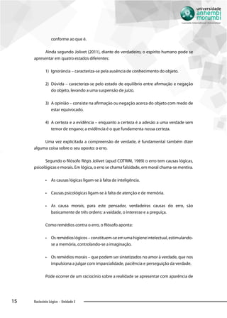 15 Raciocínio Lógico - Unidade 3
conforme ao que é.
Ainda segundo Jolivet (2011), diante do verdadeiro, o espírito humano pode se
apresentar em quatro estados diferentes:
1)	 Ignorância – caracteriza-se pela ausência de conhecimento do objeto.
2)	 Dúvida – caracteriza-se pelo estado de equilíbrio entre afirmação e negação
do objeto, levando a uma suspensão de juízo.
3)	 A opinião – consiste na afirmação ou negação acerca do objeto com medo de
estar equivocado.
4)	 A certeza e a evidência – enquanto a certeza é a adesão a uma verdade sem
temor de engano; a evidência é o que fundamenta nossa certeza.
Uma vez explicitada a compreensão de verdade, é fundamental também dizer
alguma coisa sobre o seu oposto: o erro.
Segundo o filósofo Régis Jolivet (apud COTRIM, 1989) o erro tem causas lógicas,
psicológicas e morais. Em lógica, o erro se chama falsidade, em moral chama-se mentira.
•• As causas lógicas ligam-se à falta de inteligência.
•• Causas psicológicas ligam-se à falta de atenção e de memória.
•• As causa morais, para este pensador, verdadeiras causas do erro, são
basicamente de três ordens: a vaidade, o interesse e a preguiça.
Como remédios contra o erro, o filósofo aponta:
•• Osremédioslógicos–constituem-seemumahigieneintelectual,estimulando-
se a memória, controlando-se a imaginação.
•• Os remédios morais – que podem ser sintetizados no amor à verdade, que nos
impulsiona a julgar com imparcialidade, paciência e perseguição da verdade.
Pode ocorrer de um raciocínio sobre a realidade se apresentar com aparência de
 