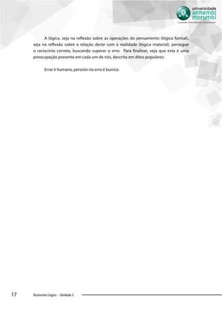 17 Raciocínio Lógico - Unidade 3
A lógica, seja na reflexão sobre as operações do pensamento (lógica formal),
seja na reflexão sobre a relação deste com a realidade (lógica material), persegue
o raciocínio correto, buscando superar o erro. Para finalizar, veja que esta é uma
preocupação presente em cada um de nós, descrita em ditos populares:
Errar é humano, persistir no erro é burrice.
 