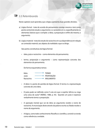 19 Raciocínio Lógico - Unidade 3
3.5 Relembrando
Neste capítulo você aprendeu que a lógica apresenta duas grandes divisões:
a)	 Lógica formal - trata do acordo do pensamento consigo mesmo e tem como
ponto central de estudo o argumento e o raciocínio em si, especificamente os
elementos básicos que o compõe: a ideia, a proposição e enfim ele mesmo, o
argumento.
b)	 Lógica material - trata do estudo do raciocínio em sua dependência em relação
ao conteúdo material, aos objetos da realidade a que se dirige.
São partes constitutivas da lógica formal:
•• ideia, juízo e raciocínio – como elementos do pensamento;
•• termo, proposição e argumento – como representação concreta dos
elementos do pensamento.
De forma esquemática temos:
Ideia 	 TERMO
Juízo	PROPOSIÇÃO
Raciocínio	ARGUMENTO
•• A ideia é o ponto de partida da lógica formal. O termo é a representação
concreta de uma ideia.
•• O juízo pode ser definido como “o ato em que o espírito ‘afirma ou nega
uma coisa de outra’” (NERICI, 1988, p. 43). Quando um juízo é expresso
verbalmente temos a proposição.
•• A operação mental que vai da ideia ao argumento recebe o nome de
raciocínio. A enunciação deste através da palavra escrita ou falada recebe o
nome de argumento.
•• A lógica, como todo conhecimento filosófico e científico, constrói-se tendo
como referência a verdade.
 