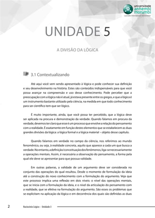 2 Raciocínio Lógico - Unidade 3
A divisão da lógica
Unidade 5
3.1 Contextualizando
Até aqui você vem sendo apresentado à lógica e pode conhecer sua definição
e seu desenvolvimento na história. Estes são conteúdos indispensáveis para que você
possa avançar na compreensão e uso desse conhecimento. Pode perceber que a
preocupação com a lógica não é atual, já estava presente entre os gregos, e que a lógica é
um instrumento bastante utilizado pela ciência, na medida em que todo conhecimento
para ser científico tem que ser lógico.
É muito importante, ainda, que você possa ter percebido, que a lógica deve
ser aplicada na procura e demonstração da verdade. Quando falamos em procura da
verdade,devemosterclaroqueesseéumprocessoqueenvolvearelaçãodopensamento
com a realidade. É exatamente em função destes elementos que se estabelecem as duas
grandes divisões da lógica: a lógica formal e a lógica material – objeto desse capítulo.
Quando falamos em verdade no campo da ciência, nos referimos ao mundo
fenomênico, ou seja, à realidade concreta, aquilo que aparece a cada um que busca a
verdade.Noentanto,adefinição/conceituaçãodosfenômenos,liga-senecessariamente
a operações mentais. Assim, é necessária a observação do pensamento, a forma pela
qual ele deve se apresentar para que possua validade.
Em outras palavras, a validade de um argumento deve ser considerada no
conjunto das operações do qual resultou. Desde o momento de formulação da ideia
até a construção do novo conhecimento com a formulação do argumento. Veja que
este processo implica uma reflexão em dois níveis: o nível das operações mentais,
que se inicia com a formulação da ideia, e o nível da articulação do pensamento com
a realidade, que se efetiva na formulação do argumento. São esses os problemas que
se explicitam na aplicação da lógica e em decorrência dos quais são definidas as duas
 
