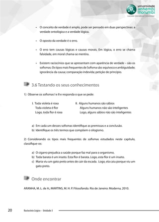 20 Raciocínio Lógico - Unidade 3
•• O conceito de verdade é amplo, pode ser pensado em duas perspectivas: a
verdade ontológica e a verdade lógica.
•• O oposto da verdade é o erro.
•• O erro tem causas lógicas e causas morais. Em lógica, o erro se chama
falsidade, em moral chama-se mentira.
•• Existem raciocínios que se apresentam com aparência de verdade – são os
sofismas.OstiposmaisfrequentesdeSofismasão:equívocoeambiguidade;
ignorância da causa; comparação indevida; petição de princípio.
3.6 Testando os seus conhecimentos
1)	 Observe os sofismas I e II e responda o que se pede:
I. Toda violeta é roxa
Toda violeta é flor
Logo, toda flor é roxa
II. Alguns humanos são sábios
Alguns humanos não são inteligentes
Logo, alguns sábios não são inteligentes
a)	 Em cada um desses sofismas identifique as premissas e a conclusão.
b)	 Identifique os três termos que compõem o silogismo.
2)	 Considerando os tipos mais frequentes de sofismas estudados neste capítulo,
classifique-os:
a)	 O cigarro prejudica a saúde porque faz mal para o organismo.
b)	 Toda barata é um inseto. Esta flor é barata. Logo, esta flor é um inseto.
c)	 Maria viu um gato preto antes de cair da escada. Logo, ela caiu porque viu um
gato preto.
Onde encontrar
ARANHA, M. L. de A.; MARTINS, M. H. P. Filosofando. Rio de Janeiro: Moderna, 2010.
 