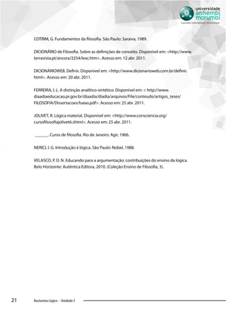 21 Raciocínio Lógico - Unidade 3
COTRIM, G. Fundamentos da filosofia. São Paulo: Saraiva, 1989.
DICIONÁRIO de Filosofia. Sobre as definições de conceito. Disponível em: http://www.
terravista.pt/ancora/2254/lexc.htm. Acesso em: 12 abr. 2011.
DICIONÁRIOWEB. Definir. Disponível em: http://www.dicionarioweb.com.br/definir.
html. Acesso em: 20 abr. 2011.
FERREIRA, I. L. A distinção analítico-sintético. Disponível em:  http://www.
diaadiaeducacao.pr.gov.br/diaadia/diadia/arquivos/File/conteudo/artigos_teses/
FILOSOFIA/Dissertacoes/Isaias.pdf. Acesso em: 25 abr. 2011.
JOLIVET, R. Lógica material. Disponível em: http://www.consciencia.org/
cursofilosofiajolivet6.shtml. Acesso em: 25 abr. 2011.
______. Curso de filosofia. Rio de Janeiro: Agir, 1966.
NERICI, I. G. Introdução à lógica. São Paulo: Nobel, 1988.
VELASCO, P. D. N. Educando para a argumentação: contribuições do ensino da lógica.
Belo Horizonte: Autêntica Editora, 2010. (Coleção Ensino de Filosofia, 3).
 