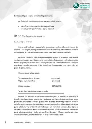 3 Raciocínio Lógico - Unidade 3
divisões da lógica: a lógica formal e a lógica material.
Ao final deste capítulo esperamos que você esteja apto a:
•• identificar as duas grandes divisões da lógica;
•• conceituar a lógica formal e a lógica material.
3.2 Conhecendo a teoria
3.2.1 A lógica formal
Como você pôde ver nos capítulos anteriores, a lógica, sobretudo no que diz
respeito à sua origem, configura-se como um instrumento que busca fazer com que
nossas operações intelectuais sejam corretas e de acordo com a realidade.
Essa busca se inicia com uma primeira preocupação: o acordo do pensamento
consigo mesmo, para que não apresente contradições. Esta deve ser a primeira condição
de nossas operações intelectuais na busca pela verdade. Estamos falando do campo de
atuação do que chamamos de lógica formal, que é responsável pelo estudo das leis
gerais do pensamento.
Observe o exemplo a seguir:
Todos os mamíferos têm asas	 – premissa 1
O gato é um mamífero	 – premissa 2
O gato tem asas 	 – CONCLUSÃO
Temos duas premissas e uma conclusão.
No que diz respeito ao pensamento em relação a si mesmo, ao seu aspecto
formal, a conclusão deste argumento é deduzida corretamente das premissas, o que
garante a sua validade. Confira o que estamos dizendo: da afirmação de que todos os
mamíferos têm asas e da classificação do gato como mamífero, é lógica a conclusão de
que o gato (uma vez tendo sido afirmado que é um mamífero) tem asas. Essa lógica se
efetiva no campo formal. Não obstante, se recorrermos à realidade material, saberemos
que a primeira premissa – todos os mamíferos têm asas - é falsa, o que faz com que,
consequentemente, a conclusão a que se chega também seja falsa.
 
