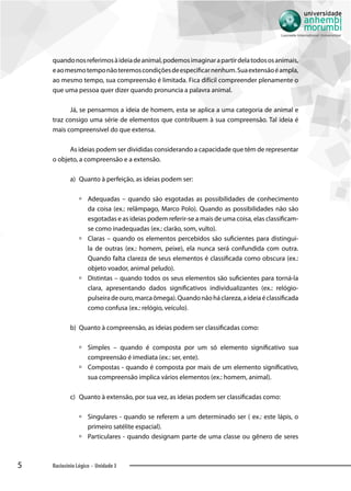 5 Raciocínio Lógico - Unidade 3
quandonosreferimosàideiadeanimal,podemosimaginarapartirdelatodososanimais,
eaomesmotemponãoteremoscondiçõesdeespecificarnenhum.Suaextensãoéampla,
ao mesmo tempo, sua compreensão é limitada. Fica difícil compreender plenamente o
que uma pessoa quer dizer quando pronuncia a palavra animal.
Já, se pensarmos a ideia de homem, esta se aplica a uma categoria de animal e
traz consigo uma série de elementos que contribuem à sua compreensão. Tal ideia é
mais compreensível do que extensa.
As ideias podem ser divididas considerando a capacidade que têm de representar
o objeto, a compreensão e a extensão.
a)	 	Quanto à perfeição, as ideias podem ser:
àà Adequadas – quando são esgotadas as possibilidades de conhecimento
da coisa (ex.: relâmpago, Marco Polo). Quando as possibilidades não são
esgotadas e as ideias podem referir-se a mais de uma coisa, elas classificam-
se como inadequadas (ex.: clarão, som, vulto).
àà Claras – quando os elementos percebidos são suficientes para distingui-
la de outras (ex.: homem, peixe), ela nunca será confundida com outra.
Quando falta clareza de seus elementos é classificada como obscura (ex.:
objeto voador, animal peludo).
àà Distintas – quando todos os seus elementos são suficientes para torná-la
clara, apresentando dados significativos individualizantes (ex.: relógio-
pulseiradeouro,marcaômega).Quandonãoháclareza,aideiaéclassificada
como confusa (ex.: relógio, veículo).
b)	 	Quanto à compreensão, as ideias podem ser classificadas como:
àà Simples – quando é composta por um só elemento significativo sua
compreensão é imediata (ex.: ser, ente).
àà Compostas - quando é composta por mais de um elemento significativo,
sua compreensão implica vários elementos (ex.: homem, animal).
c)	 	Quanto à extensão, por sua vez, as ideias podem ser classificadas como:
àà Singulares - quando se referem a um determinado ser ( ex.: este lápis, o
primeiro satélite espacial).
àà Particulares - quando designam parte de uma classe ou gênero de seres
 