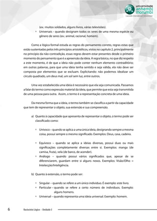 6 Raciocínio Lógico - Unidade 3
(ex.: muitos soldados, alguns livros, várias televisões).
àà Universais - quando designam todos os seres de uma mesma espécie ou
gênero de seres (ex.: animal, racional, homem).
Como a lógica formal estuda as regras do pensamento correto, regras estas que
estão sustentadas pelos três princípios aristotélicos, vistos no capítulo 2, principalmente
no princípio da não-contradição, essas regras devem estar presentes desde o primeiro
momento do pensamento que é a apreensão da ideia. A regra básica, no que diz respeito
a este momento, é de que a ideia não pode conter nenhum elemento contraditório;
em outras palavras, para que uma ideia tenha sentido e seja válida, ela não deve ser
composta por elementos que se excluam. Explicitando: não podemos idealizar um
círculo quadrado, um deus mal, um sol sem luz, entre outros.
Uma vez estabelecida uma ideia é necessário que ela seja comunicada. Passamos
a falar do termo como expressão material da ideia, que permite que esta seja transmitida
de uma pessoa para outra. Assim, o termo é a representação concreta de uma ideia.
Da mesma forma que a ideia, o termo também se classifica a partir da capacidade
que tem de representar o objeto, sua extensão e sua compreensão.
a)	 	Quanto à capacidade que apresenta de representar o objeto, o termo pode ser
classificado como:
àà Unívoco – quando se aplica a uma única ideia, designando sempre a mesma
coisa, possui sempre o mesmo significado. Exemplos: Deus, casa, cadeira.
àà Equívoco – quando se aplica a ideias diversas, possui duas ou mais
significações completamente diversas entre si. Exemplos: manga (de
camisa, fruta), vela (de barco, de acender).
àà Análogo – quando possui vários significados que, apesar de se
diferenciarem, guardam entre si alguns nexos. Exemplos: Visão/Olho =
Intelecção/Inteligência.
b)	 	Quanto à extensão, o termo pode ser:
àà Singular – quando se refere a um único indivíduo. É exemplo: este livro.
àà Particular – quando se refere a certo número de indivíduos. Exemplo:
alguns homens.
àà Universal – quando representa uma ideia universal. Exemplo: homem.
 