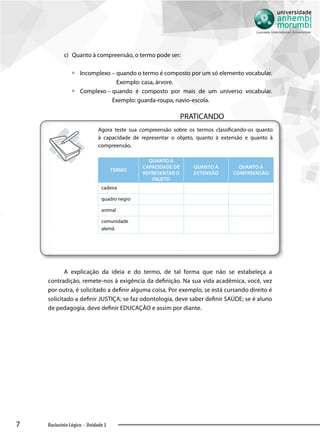 7 Raciocínio Lógico - Unidade 3
c)	 	Quanto à compreensão, o termo pode ser:
àà Incomplexo – quando o termo é composto por um só elemento vocabular.
Exemplo: casa, árvore.
àà Complexo – quando é composto por mais de um universo vocabular.
Exemplo: guarda-roupa, navio-escola.
PRATICANDO
Agora teste sua compreensão sobre os termos classificando-os quanto
à capacidade de representar o objeto, quanto à extensão e quanto à
compreensão.
Termo
Quanto à
capacidade de
representar o
objeto
Quanto à
extensão
Quanto à
compreensão
cadeira
quadro negro
animal
comunidade
alemã
A explicação da ideia e do termo, de tal forma que não se estabeleça a
contradição, remete-nos à exigência da definição. Na sua vida acadêmica, você, vez
por outra, é solicitado a definir alguma coisa. Por exemplo, se está cursando direito é
solicitado a definir JUSTIÇA; se faz odontologia, deve saber definir SAÚDE; se é aluno
de pedagogia, deve definir EDUCAÇÃO e assim por diante.
 