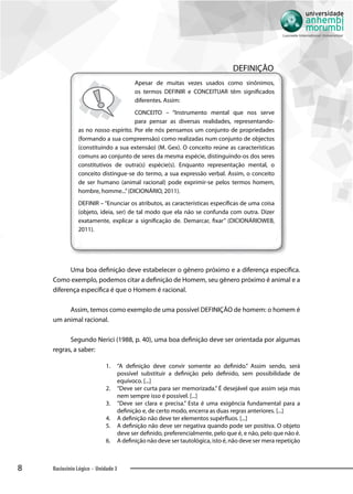 8 Raciocínio Lógico - Unidade 3
DEFINIÇÃO
Apesar de muitas vezes usados como sinônimos,
os termos DEFINIR e CONCEITUAR têm significados
diferentes. Assim:
CONCEITO – “Instrumento mental que nos serve
para pensar as diversas realidades, representando-
as no nosso espírito. Por ele nós pensamos um conjunto de propriedades
(formando a sua compreensão) como realizadas num conjunto de objectos
(constituindo a sua extensão) (M. Gex). O conceito reúne as características
comuns ao conjunto de seres da mesma espécie, distinguindo-os dos seres
constitutivos de outra(s) espécie(s). Enquanto representação mental, o
conceito distingue-se do termo, a sua expressão verbal. Assim, o conceito
de ser humano (animal racional) pode exprimir-se pelos termos homem,
hombre, homme...”(DICIONÁRIO, 2011).
DEFINIR – “Enunciar os atributos, as características específicas de uma coisa
(objeto, ideia, ser) de tal modo que ela não se confunda com outra. Dizer
exatamente, explicar a significação de. Demarcar, fixar” (DICIONÁRIOWEB,
2011).
Uma boa definição deve estabelecer o gênero próximo e a diferença específica.
Como exemplo, podemos citar a definição de Homem, seu gênero próximo é animal e a
diferença específica é que o Homem é racional.
Assim, temos como exemplo de uma possível DEFINIÇÃO de homem: o homem é
um animal racional.
Segundo Nerici (1988, p. 40), uma boa definição deve ser orientada por algumas
regras, a saber:
1.	 “A definição deve convir somente ao definido.” Assim sendo, será
possível substituir a definição pelo definido, sem possibilidade de
equívoco. [...]
2.	 “Deve ser curta para ser memorizada.” É desejável que assim seja mas
nem sempre isso é possível. [...]
3.	 “Deve ser clara e precisa.” Esta é uma exigência fundamental para a
definição e, de certo modo, encerra as duas regras anteriores. [...]
4.	 A definição não deve ter elementos supérfluos. [...]
5.	 A definição não deve ser negativa quando pode ser positiva. O objeto
deve ser definido, preferencialmente, pelo que é, e não, pelo que não é.
6.	 A definição não deve ser tautológica, isto é, não deve ser mera repetição
 