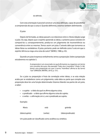 9 Raciocínio Lógico - Unidade 3
do definido.
Com esta orientação é possível construir uma boa definição, capaz de possibilitar
a compreensão do que a coisa é. Quando definimos, estamos também delimitando.
O juízo
Depois de formadas, as ideias passam a se relacionar entre si. Desta relação surge
o juízo. Ou seja, depois que o espírito apreende as ideias, o próximo passo consiste em
compará-las e, consequentemente, produz-se um julgamento de inconveniência ou
conveniência entre as mesmas. Temos assim um juízo. É através dele que tornamos as
ideias falsas ou verdadeiras. O juízo, portanto, pode ser definido como “o ato em que o
espírito‘afirma ou nega uma coisa de outra’”(NERICI, 1988, p. 43).
Quandoumjuízoéexpressoverbalmente,temosaproposição.Sobreaproposição
estudaremos no capítulo 5.
A proposição é um enunciado no qual afirmamos ou negamos um termo
(um conceito) de outro. No exemplo “Todo cão é mamífero“ (Todo C é M),
temos uma proposição em que o termo “mamífero” afirma-se do termo
“cão”(ARRUDA; MATINS, 2010, p. 131).
Se o juízo ou proposição é fruto da correlação entre ideias, e se esta relação
acaba por se estabelecer como um julgamento, cada ideia ou parte que compõe esta
proposição deve ter uma função determinada. Estamos falando nas partes de um juízo,
a saber:
•• o sujeito – a ideia da qual se afirma alguma coisa;
•• o predicado – a ideia que afirma alguma coisa do sujeito;
•• o verbo – a afirmação em si, une o predicado ao sujeito.
Exemplo:
	Maria	 está	 grávida
(ideia/sujeito)	 (verbo)	(ideia/predicado)
Um juízo pode ser classificado como analítico ou sintético.
 