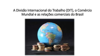 A Divisão Internacional do Trabalho (DIT), o Comércio
Mundial e as relações comerciais do Brasil
 