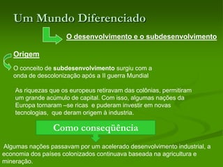 Um Mundo DiferenciadoO desenvolvimento e o subdesenvolvimentoOrigemO conceito de subdesenvolvimento surgiu com a onda de descolonização após a II guerra Mundial As riquezas que os europeus retiravam das colônias, permitiram um grande acúmulo de capital. Com isso, algumas nações da Europa tornaram –se ricas  e puderam investir em novas tecnologias,  que deram origem à industria. Como conseqüência  Algumas nações passavam por um acelerado desenvolvimento industrial, a economia dos países colonizados continuava baseada na agricultura e mineração.