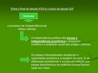 Entre o final do século XVIII e o início do século XIXInicia-seo processo de independência de várias colôniasA independência política não trouxe a independência econômica e tampouco modificou a realidade social das antigas colônias.Os países industrializados ampliaram a capacidade produtiva e a margem de lucro. Eas diferenças econômicas e sociais em relação aos países exportadores de matérias-primas ficaram cada vez maior.