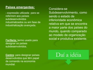 Países emergentes:Considera-se Subdesenvolvimento, como sendo o estado de inferioridade econômica relativa em que se encontra a maior parte dos países do mundo, quando comparado ao modelo de organização social e produtiva existente.- expressão utilizada  para se referirem aos países subdesenvolvidos industrializados ou em fase de industrialização avançada.Periferia: termo usado para designar os países subdesenvolvidos.Daí a idéia Centro: para designar países desenvolvidos que têm papel de comando na economia mundial.