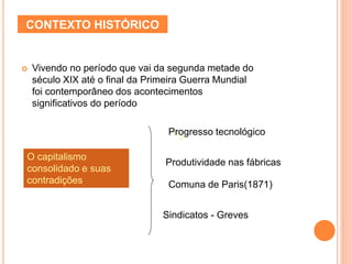 CONTEXTO HISTÓRICO
 Vivendo no período que vai da segunda metade do
século XIX até o final da Primeira Guerra Mundial
foi contemporâneo dos acontecimentos
significativos do período
oo
O capitalismo
consolidado e suas
contradições
Progresso tecnológico
Produtividade nas fábricas
Comuna de Paris(1871)
Sindicatos - Greves
 