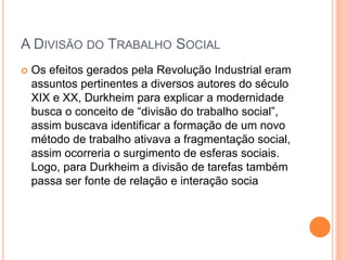 A DIVISÃO DO TRABALHO SOCIAL
 Os efeitos gerados pela Revolução Industrial eram
assuntos pertinentes a diversos autores do século
XIX e XX, Durkheim para explicar a modernidade
busca o conceito de “divisão do trabalho social”,
assim buscava identificar a formação de um novo
método de trabalho ativava a fragmentação social,
assim ocorreria o surgimento de esferas sociais.
Logo, para Durkheim a divisão de tarefas também
passa ser fonte de relação e interação socia
 