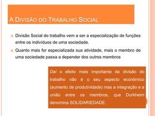 A DIVISÃO DO TRABALHO SOCIAL
 Divisão Social do trabalho vem a ser a especialização de funções
entre os indivíduos de uma sociedade.
 Quanto mais for especializada sua atividade, mais o membro de
uma sociedade passa a depender dos outros membros
Daí o efeito mais importante da divisão do
trabalho não é o seu aspecto econômico
(aumento de produtividade) mas a integração e a
união entre os membros, que Durkheim
denomina SOLIDARIEDADE.
 