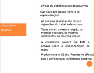 Solidariedade
Mecânica
divisão do trabalho pouco desenvolvida
Não havia um grande número de
especializações
As pessoas se uniam não porque
dependiam do trabalho das outras
Todos tinham a mesma religião, as
mesmas tradições, os mesmos
sentimentos, os mesmos valores
A consciência coletiva era forte e
pesava sobre o comportamento de
todos.
Predominava o Direito Repressivo (Penal)
pois o crime feria os sentimentos coletivos.
 