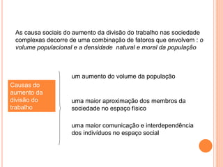 As causa sociais do aumento da divisão do trabalho nas sociedade
complexas decorre de uma combinação de fatores que envolvem : o
volume populacional e a densidade natural e moral da população
Causas do
aumento da
divisão do
trabalho
um aumento do volume da população
uma maior aproximação dos membros da
sociedade no espaço físico
uma maior comunicação e interdependência
dos indivíduos no espaço social
 