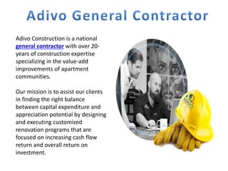Adivo Construction is a national
general contractor with over 20-
years of construction expertise
specializing in the value-add
improvements of apartment
communities.
Our mission is to assist our clients
in finding the right balance
between capital expenditure and
appreciation potential by designing
and executing customized
renovation programs that are
focused on increasing cash flow
return and overall return on
investment.
 