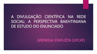 A DIVULGAÇÃO CIENTÍFICA NA REDE
SOCIAL: A PERSPECTIVA BAKHTINIANA
DE ESTUDO DO ENUNCIADO
GRENISSA STAFUZZA (UFCAT)
 