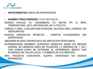 • ANTECEDENTES: NIEGA DE IMPORTANCIA
• EXAMEN FISICO INGRESO: 31-01-2014 22+51
SIGNOS VITALES: TA: 100/80MMHG, FC: 80LPM, FR: 21 RPM,
TEMPERATURA: 36°C, SATURACION: 98 % FIO2 21%
CABEZA Y ORAL: CONJUNTIVAS ROSADAS, MUCOSA ORAL HUMEDA, NO
ADENOPATIAS
RUIDOS CARDIACOS RITMICOS , CAMPOS PULMONARES SIN
AGREGADOS
ABDOMEN BLANDO DEPRECIBLE NO IRRITACION PERITONEAL
EXTREMIDADES MIEMBRO SUPERIOR DERECHO MANO EN REGION
DORSAL SE OBSERVA AREA DE PICADURA ( 2 HERIDAS DE 1 CM )
CON EDEMA DURO SE EXTIENDE AL ANTEBRAZO, BRAZO CON
EVIDENCIA DE CALOR LOCAL Y CAMBIOS DE COLORACION
SNC: PACIENTE CONCIENTE, ALERTA, ORIENTADO NO SIGNOS
MENINGEOS
 