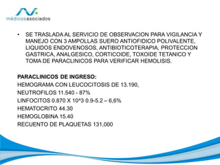 • SE TRASLADA AL SERVICIO DE OBSERVACION PARA VIGILANCIA Y
MANEJO CON 3 AMPOLLAS SUERO ANTIOFIDICO POLIVALENTE,
LIQUIDOS ENDOVENOSOS, ANTIBIOTICOTERAPIA, PROTECCION
GASTRICA, ANALGESICO, CORTICOIDE, TOXOIDE TETANICO Y
TOMA DE PARACLINICOS PARA VERIFICAR HEMOLISIS.
PARACLINICOS DE INGRESO:
HEMOGRAMA CON LEUCOCITOSIS DE 13.190,
NEUTROFILOS 11.540 - 87%
LINFOCITOS 0.870 X 10^3 0.9-5.2 – 6,6%
HEMATOCRITO 44.30
HEMOGLOBINA 15.40
RECUENTO DE PLAQUETAS 131,000
 