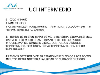 UCI INTERMEDIO
01-02-2014 03+50
EXAMEN FISICO:
SIGNOS VITALES: TA 125/78MMHG, FC 115 LPM, GLASGOW 15/15, FR
18 RPM, Temp: 36.6°C, SAT: 96%
EN DORSO DE REGION TENAR DE MANO DERECHA, EDEMA REGIONAL
HASTA TERCIO MEDIO DE ANTEBRAZO DERECHO QUE A SIDO
PROGRESIVO, SIN CIANOSIS DISTAL, CON PULSOS DISTALES
CONSERVADOS, PERFUSION DISTAL CONSERVADA, CON DOLOR
CONTROLADO.
PRESENTA DETERIORO DE SU ESTADO NEUROLOGICO A LOS POCOS
MINUTOS DE SU INGRESO A LA UNIDAD DE CUIDADOS CRITICOS.
 