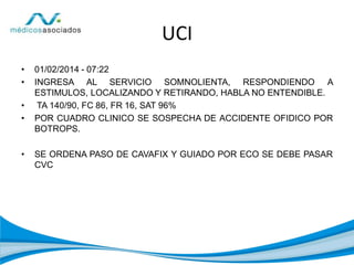 UCI
• 01/02/2014 - 07:22
• INGRESA AL SERVICIO SOMNOLIENTA, RESPONDIENDO A
ESTIMULOS, LOCALIZANDO Y RETIRANDO, HABLA NO ENTENDIBLE.
• TA 140/90, FC 86, FR 16, SAT 96%
• POR CUADRO CLINICO SE SOSPECHA DE ACCIDENTE OFIDICO POR
BOTROPS.
• SE ORDENA PASO DE CAVAFIX Y GUIADO POR ECO SE DEBE PASAR
CVC
 