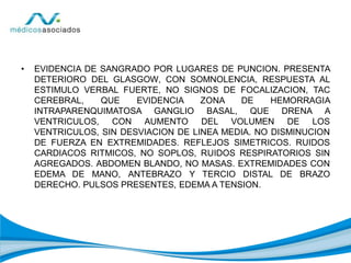 • EVIDENCIA DE SANGRADO POR LUGARES DE PUNCION. PRESENTA
DETERIORO DEL GLASGOW, CON SOMNOLENCIA, RESPUESTA AL
ESTIMULO VERBAL FUERTE, NO SIGNOS DE FOCALIZACION, TAC
CEREBRAL, QUE EVIDENCIA ZONA DE HEMORRAGIA
INTRAPARENQUIMATOSA GANGLIO BASAL, QUE DRENA A
VENTRICULOS, CON AUMENTO DEL VOLUMEN DE LOS
VENTRICULOS, SIN DESVIACION DE LINEA MEDIA. NO DISMINUCION
DE FUERZA EN EXTREMIDADES. REFLEJOS SIMETRICOS. RUIDOS
CARDIACOS RITMICOS, NO SOPLOS, RUIDOS RESPIRATORIOS SIN
AGREGADOS. ABDOMEN BLANDO, NO MASAS. EXTREMIDADES CON
EDEMA DE MANO, ANTEBRAZO Y TERCIO DISTAL DE BRAZO
DERECHO. PULSOS PRESENTES, EDEMA A TENSION.
 